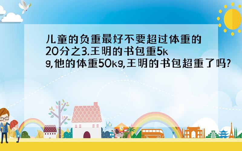 儿童的负重最好不要超过体重的20分之3.王明的书包重5kg,他的体重50kg,王明的书包超重了吗?