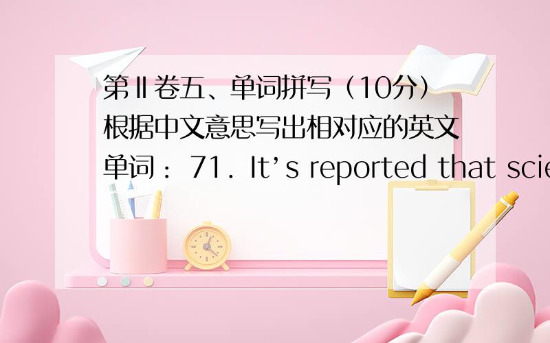 第Ⅱ卷五、单词拼写（10分）根据中文意思写出相对应的英文单词： 71．It’s reported that scient