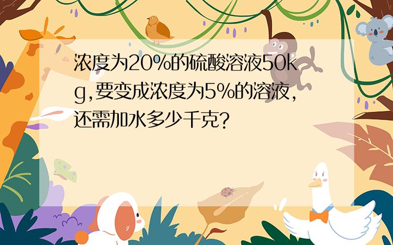 浓度为20%的硫酸溶液50kg,要变成浓度为5%的溶液,还需加水多少千克?