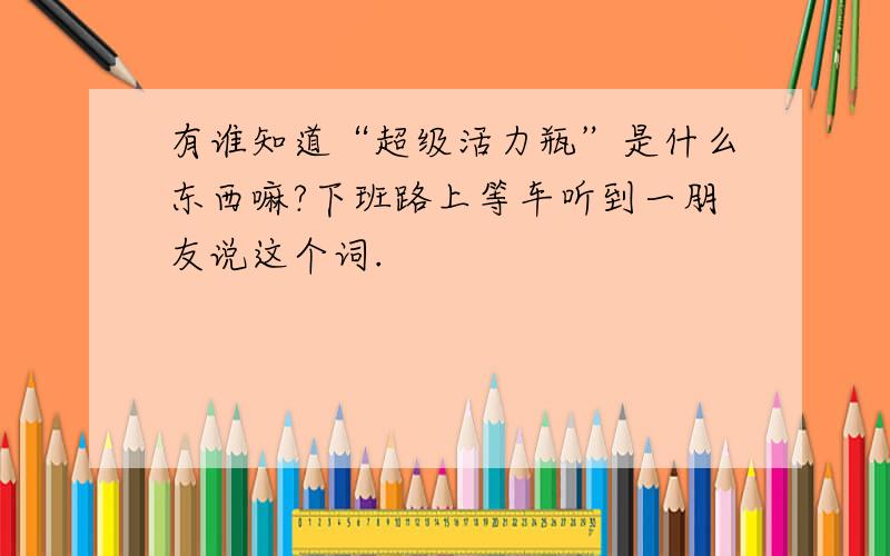 有谁知道“超级活力瓶”是什么东西嘛?下班路上等车听到一朋友说这个词.