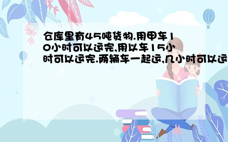 仓库里有45吨货物.用甲车10小时可以运完,用以车15小时可以运完.两辆车一起运,几小时可以运完?