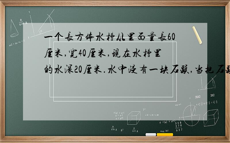 一个长方体水槽从里面量长60厘米,宽40厘米,现在水槽里的水深20厘米.水中浸有一块石头,当把石头取出后,水深为15厘米