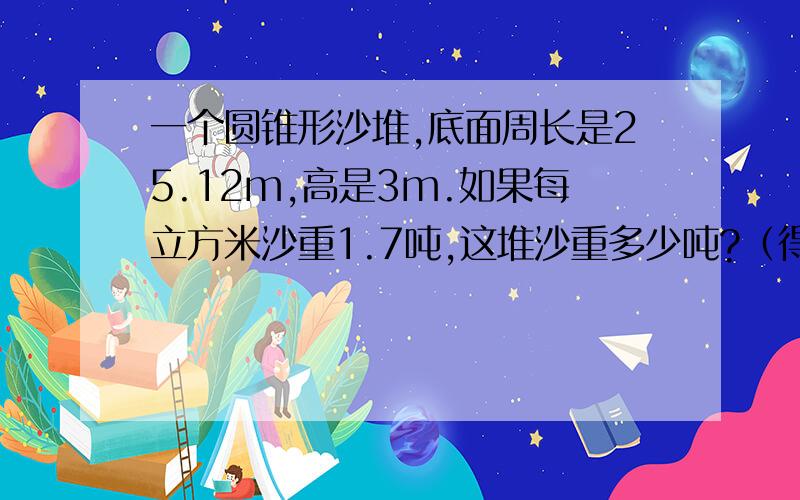 一个圆锥形沙堆,底面周长是25.12m,高是3m.如果每立方米沙重1.7吨,这堆沙重多少吨?（得数保留整数）