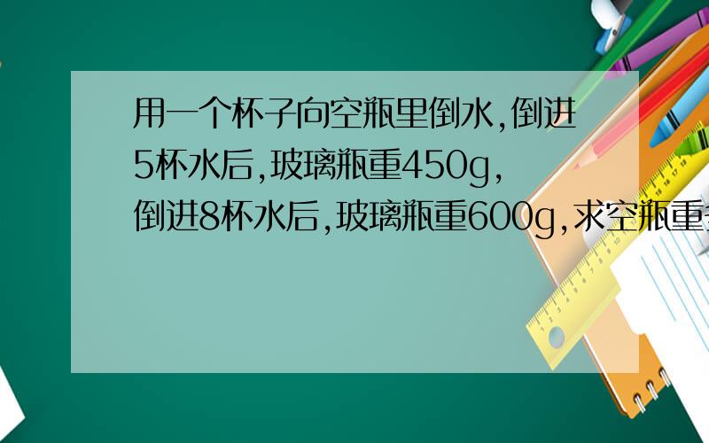 用一个杯子向空瓶里倒水,倒进5杯水后,玻璃瓶重450g,倒进8杯水后,玻璃瓶重600g,求空瓶重多少?