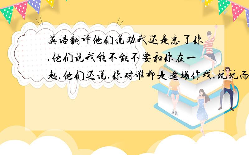 英语翻译他们说劝我还是忘了你,他们说我能不能不要和你在一起.他们还说,你对谁都是逢场作戏,玩玩而已.他们说这些的时候,我