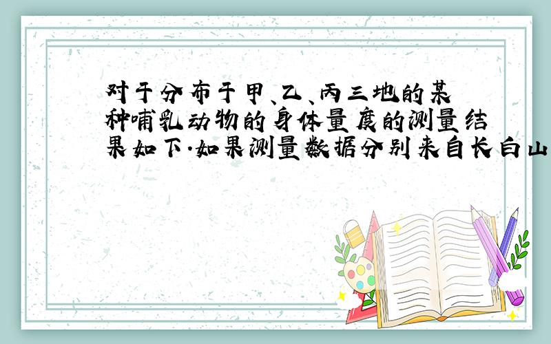 对于分布于甲、乙、丙三地的某种哺乳动物的身体量度的测量结果如下.如果测量数据分别来自长白山、武夷山、海南岛三地,那么从测