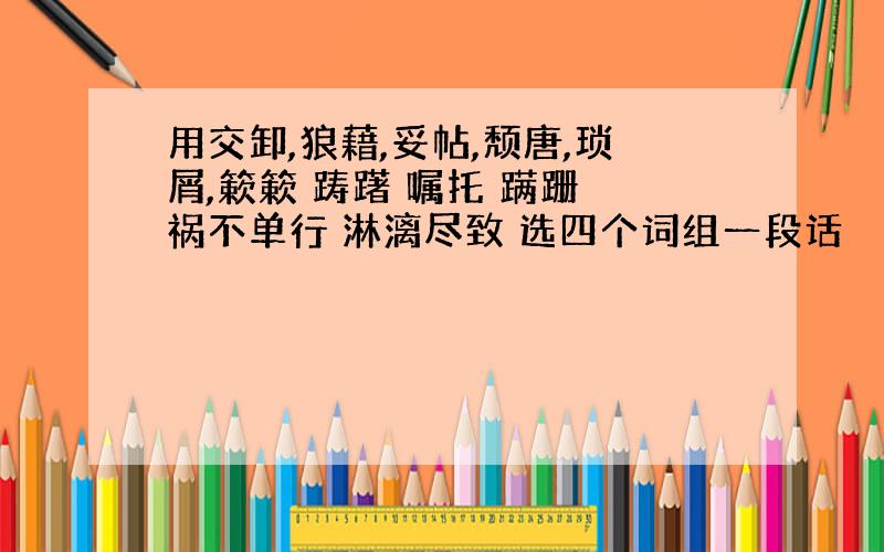 用交卸,狼藉,妥帖,颓唐,琐屑,簌簌 踌躇 嘱托 蹒跚 祸不单行 淋漓尽致 选四个词组一段话