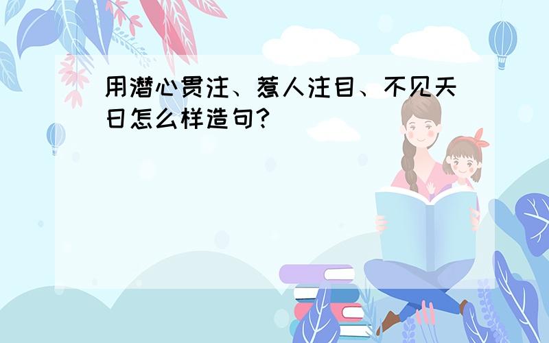 用潜心贯注、惹人注目、不见天日怎么样造句?