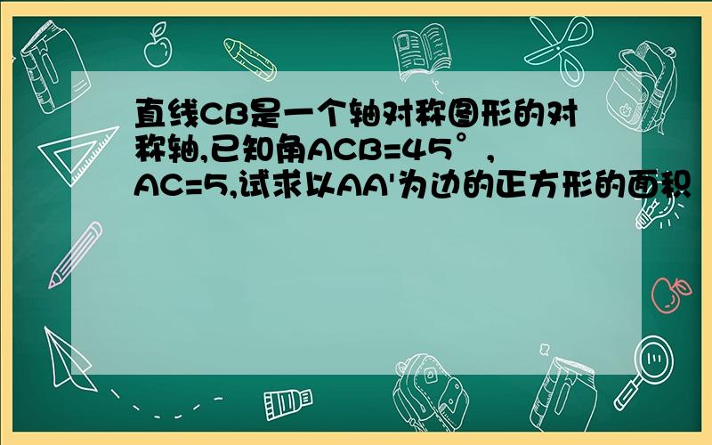 直线CB是一个轴对称图形的对称轴,已知角ACB=45°,AC=5,试求以AA'为边的正方形的面积