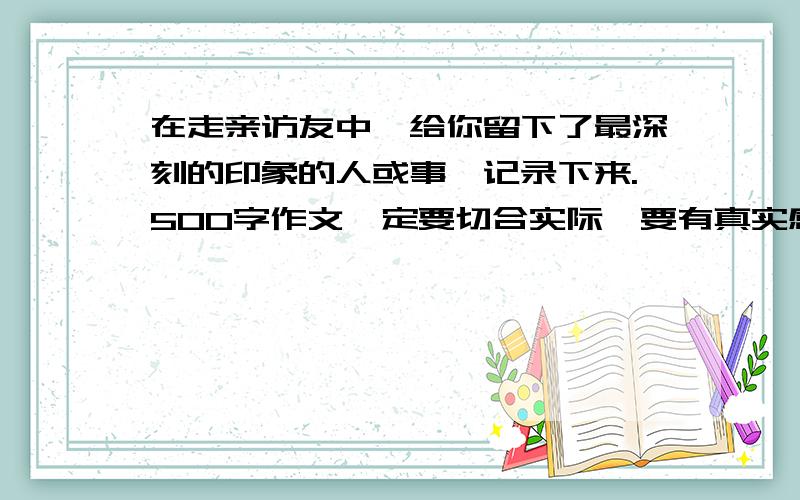 在走亲访友中,给你留下了最深刻的印象的人或事,记录下来.500字作文一定要切合实际,要有真实感.