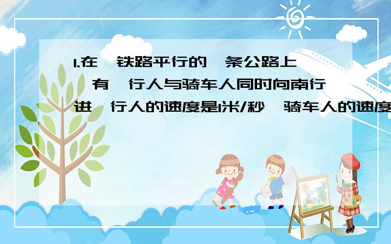 1.在於铁路平行的一条公路上,有一行人与骑车人同时向南行进,行人的速度是1米/秒,骑车人的速度是3米/秒.如果一列过车从