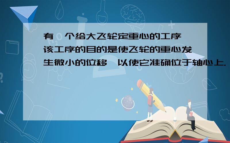 有一个给大飞轮定重心的工序,该工序的目的是使飞轮的重心发生微小的位移,以使它准确位于轴心上.