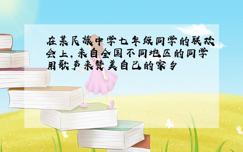 在某民族中学七年级同学的联欢会上,来自全国不同地区的同学用歌声来赞美自己的家乡