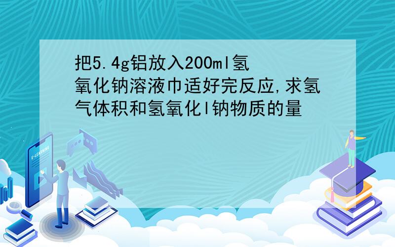 把5.4g铝放入200ml氢氧化钠溶液巾适好完反应,求氢气体积和氢氧化l钠物质的量