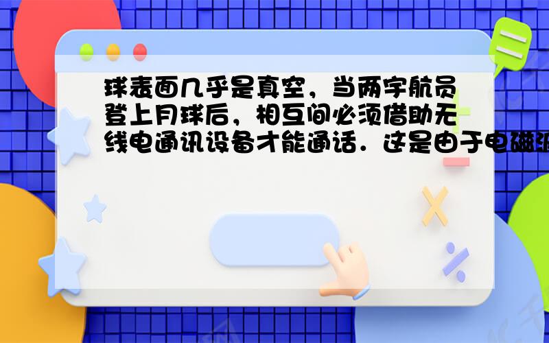 球表面几乎是真空，当两宇航员登上月球后，相互间必须借助无线电通讯设备才能通话．这是由于电磁波可以在真空中传播，而真空不