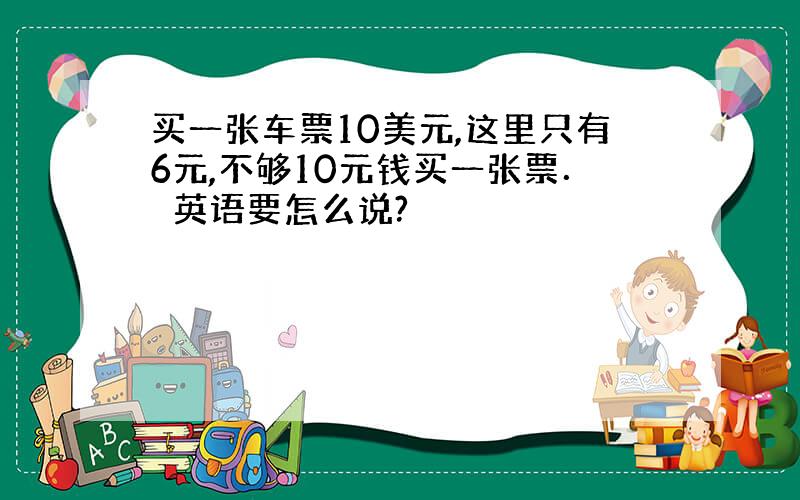 买一张车票10美元,这里只有6元,不够10元钱买一张票．　英语要怎么说?