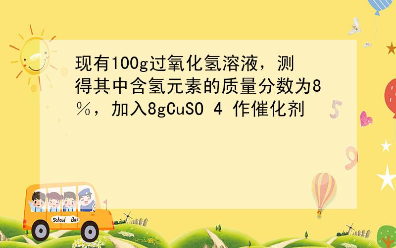 现有100g过氧化氢溶液，测得其中含氢元素的质量分数为8％，加入8gCuSO 4 作催化剂