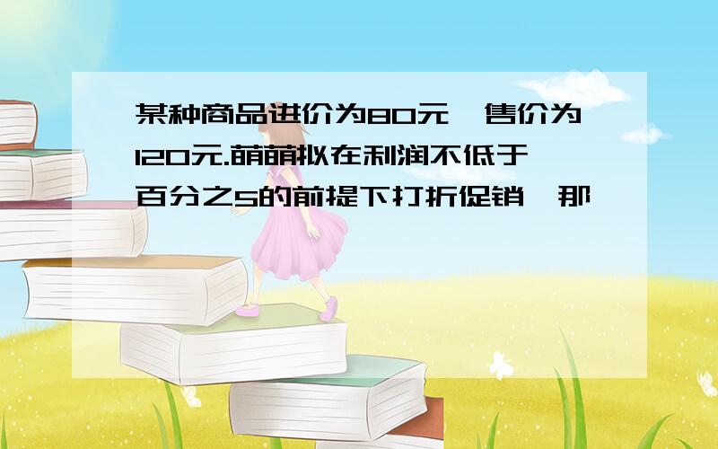 某种商品进价为80元,售价为120元.萌萌拟在利润不低于百分之5的前提下打折促销,那