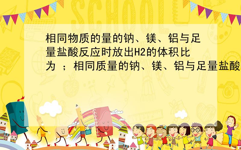 相同物质的量的钠、镁、铝与足量盐酸反应时放出H2的体积比为 ；相同质量的钠、镁、铝与足量盐酸反应时放出H2的体积比是 ；