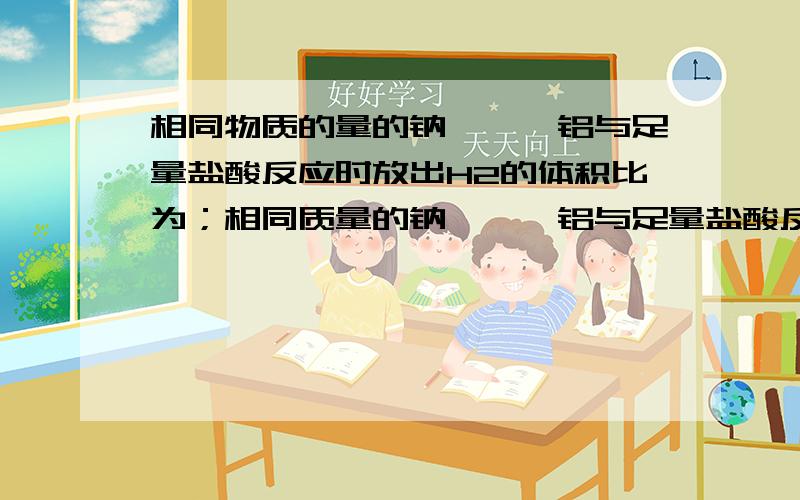 相同物质的量的钠、镁、铝与足量盐酸反应时放出H2的体积比为；相同质量的钠、镁、铝与足量盐酸反应时放出H2的体积比是；