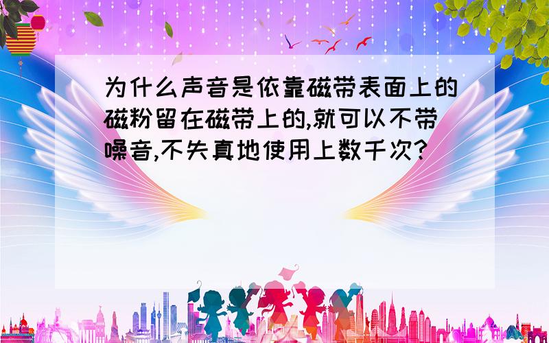 为什么声音是依靠磁带表面上的磁粉留在磁带上的,就可以不带噪音,不失真地使用上数千次?