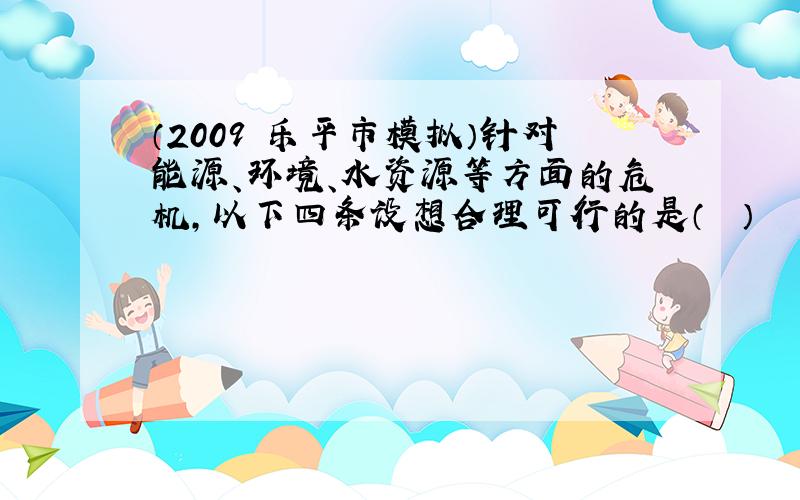 （2009•乐平市模拟）针对能源、环境、水资源等方面的危机，以下四条设想合理可行的是（　　）