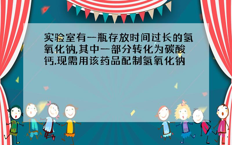 实验室有一瓶存放时间过长的氢氧化钠,其中一部分转化为碳酸钙.现需用该药品配制氢氧化钠