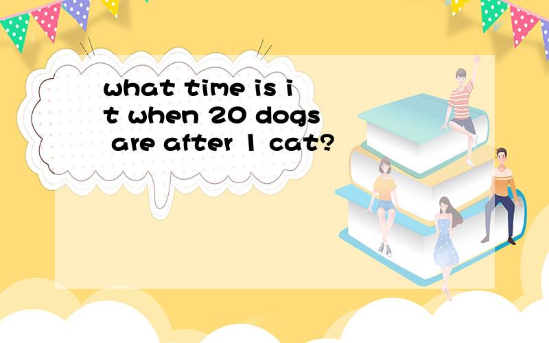 what time is it when 20 dogs are after 1 cat?