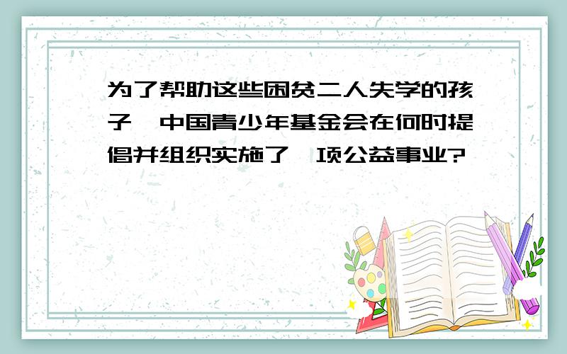 为了帮助这些困贫二人失学的孩子,中国青少年基金会在何时提倡并组织实施了一项公益事业?