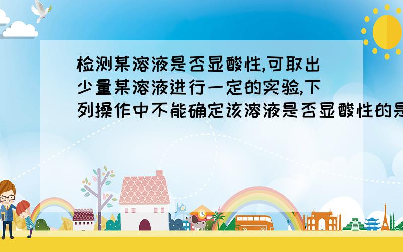 检测某溶液是否显酸性,可取出少量某溶液进行一定的实验,下列操作中不能确定该溶液是否显酸性的是