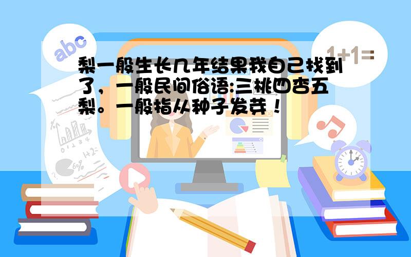 梨一般生长几年结果我自己找到了，一般民间俗语:三桃四杏五梨。一般指从种子发芽！