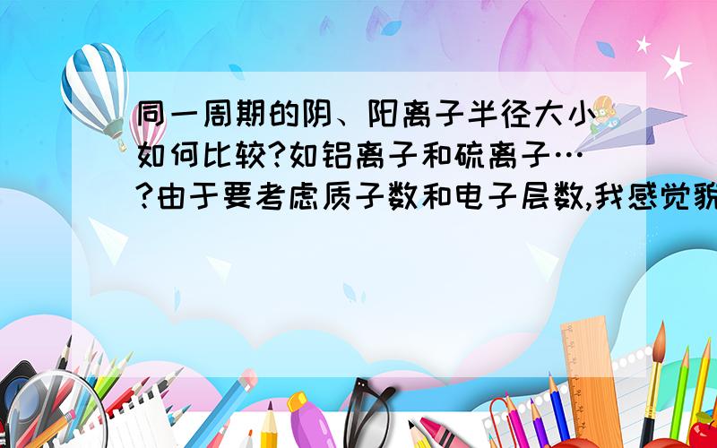 同一周期的阴、阳离子半径大小如何比较?如铝离子和硫离子…?由于要考虑质子数和电子层数,我感觉貌似...