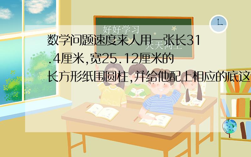 数学问题速度来人用一张长31.4厘米,宽25.12厘米的长方形纸围圆柱,并给他配上相应的底这个圆柱体积最大是多少立方厘米