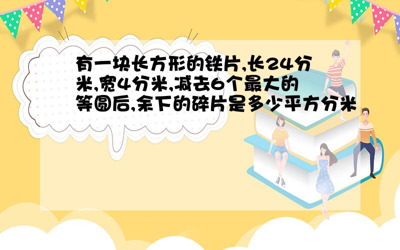 有一块长方形的铁片,长24分米,宽4分米,减去6个最大的等圆后,余下的碎片是多少平方分米