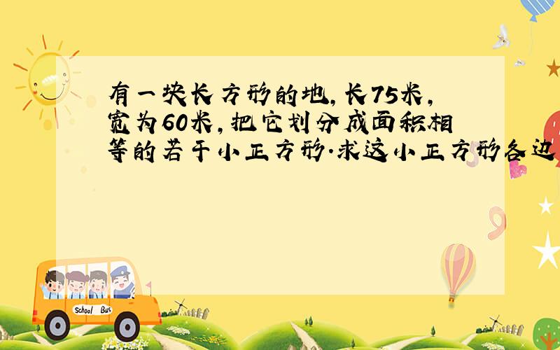 有一块长方形的地,长75米,宽为60米,把它划分成面积相等的若干小正方形.求这小正方形各边长几米,可划几