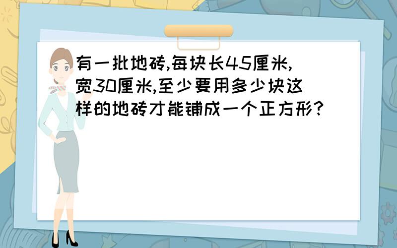 有一批地砖,每块长45厘米,宽30厘米,至少要用多少块这样的地砖才能铺成一个正方形?