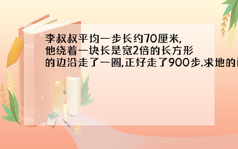 李叔叔平均一步长约70厘米,他绕着一块长是宽2倍的长方形的边沿走了一圈,正好走了900步.求地的面积?