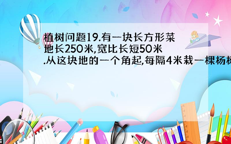 植树问题19.有一块长方形菜地长250米,宽比长短50米.从这块地的一个角起,每隔4米栽一棵杨树,在它周围