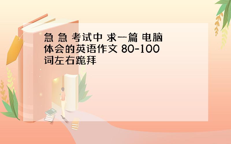 急 急 考试中 求一篇 电脑体会的英语作文 80-100词左右跪拜