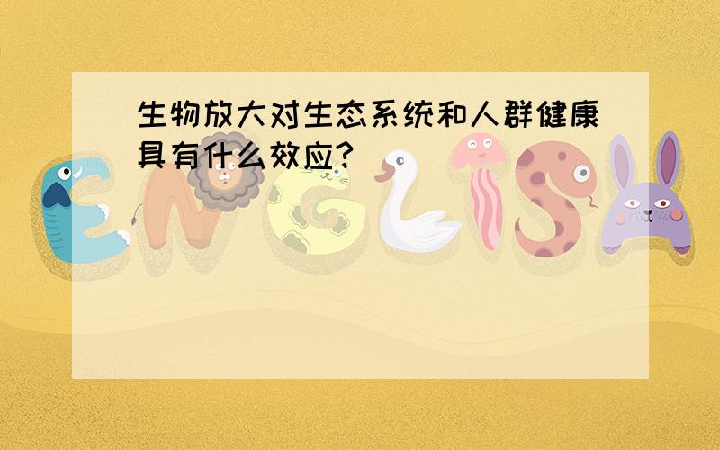 生物放大对生态系统和人群健康具有什么效应?