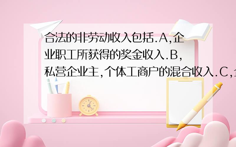 合法的非劳动收入包括.A,企业职工所获得的奖金收入.B,私营企业主,个体工商户的混合收入.C,企业经营者的财产收入和风险