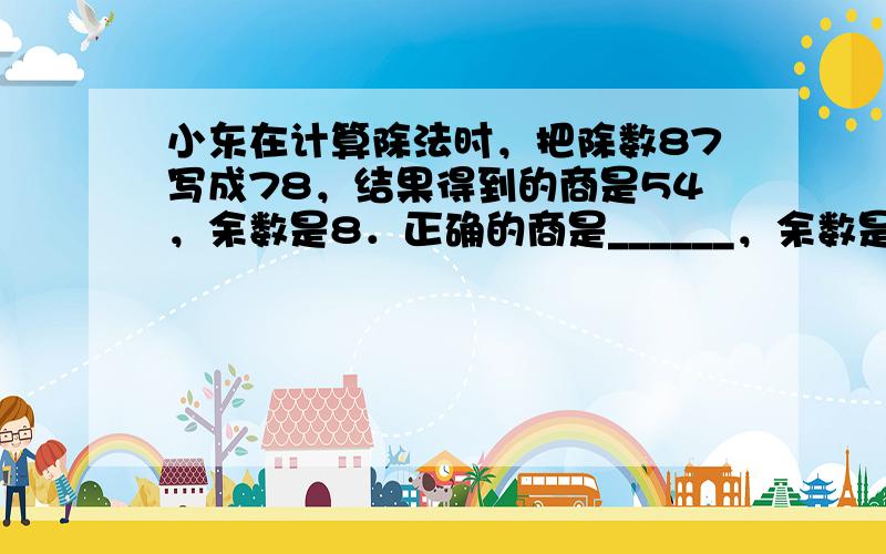 小东在计算除法时，把除数87写成78，结果得到的商是54，余数是8．正确的商是______，余数是______．