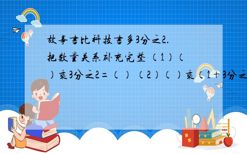 故事书比科技书多3分之2. 把数量关系补充完整 （1）（）乘3分之2=（） （2）（）乘（1+3分之2）=（）