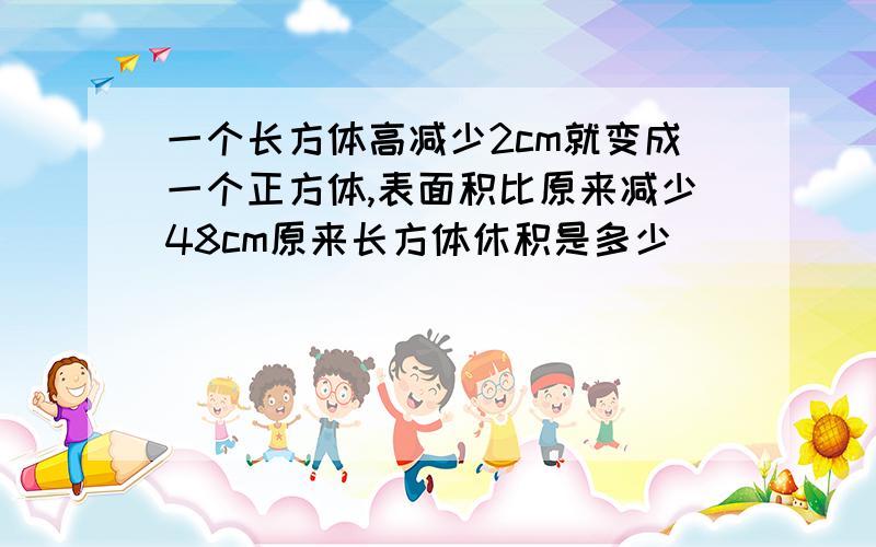 一个长方体高减少2cm就变成一个正方体,表面积比原来减少48cm原来长方体休积是多少