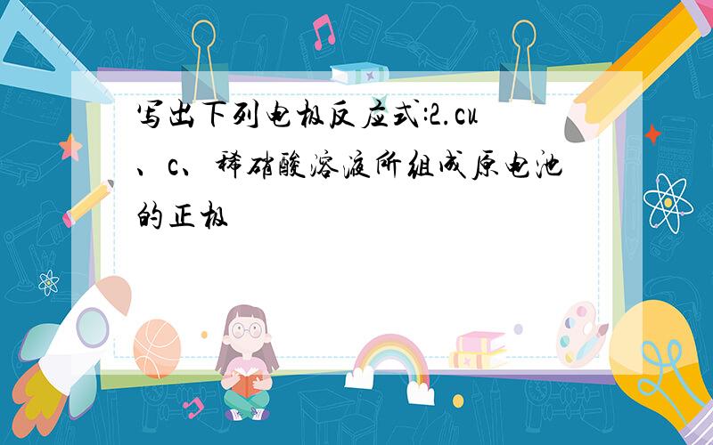 写出下列电极反应式:2.cu、c、稀硝酸溶液所组成原电池的正极