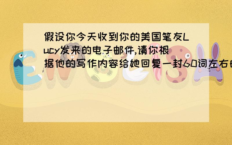 假设你今天收到你的美国笔友Lucy发来的电子邮件,请你根据他的写作内容给她回复一封60词左右的邮件.