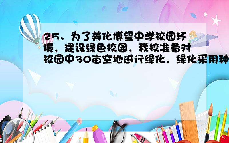 25、为了美化博望中学校园环境，建设绿色校园，我校准备对校园中30亩空地进行绿化．绿化采用种植草皮与种植树木两种方式，要