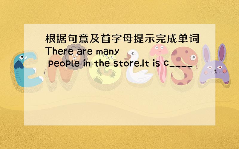 根据句意及首字母提示完成单词There are many people in the store.It is c____