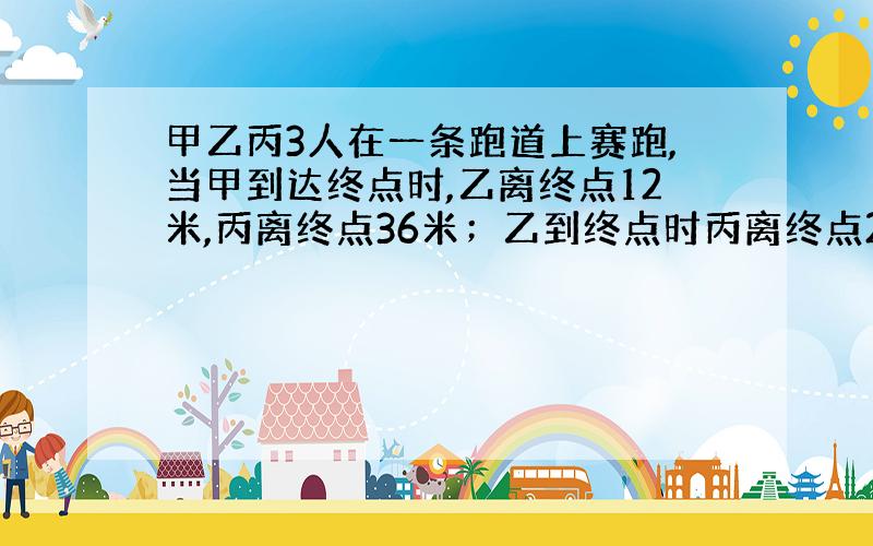 甲乙丙3人在一条跑道上赛跑,当甲到达终点时,乙离终点12米,丙离终点36米；乙到终点时丙离终点28米,如果