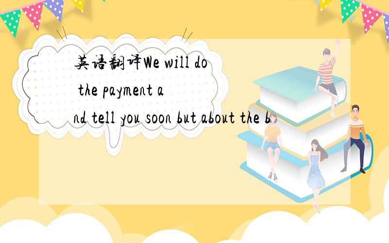 英语翻译We will do the payment and tell you soon but about the b